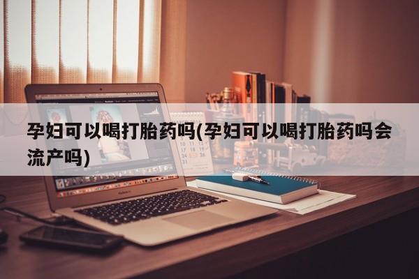 流产药使用孕妇可以喝打胎药吗(孕妇可以喝打胎药吗会流产吗)