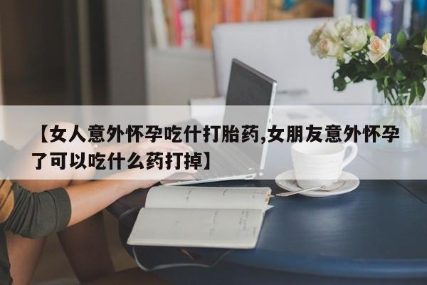 流产药使用【女人意外怀孕吃什打胎药,女朋友意外怀孕了可以吃什么药打掉】