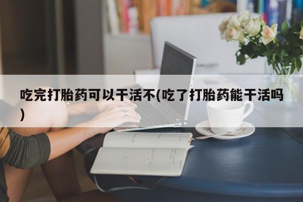 流产药使用吃完打胎药可以干活不(吃了打胎药能干活吗)