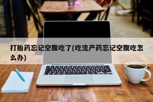 流产药使用打胎药忘记空腹吃了(吃流产药忘记空腹吃怎么办)
