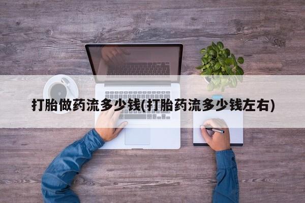 流产药使用打胎做药流多少钱(打胎药流多少钱左右)