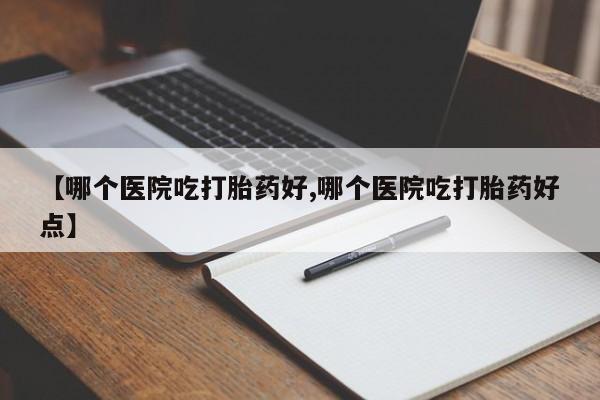流产药使用【哪个医院吃打胎药好,哪个医院吃打胎药好点】