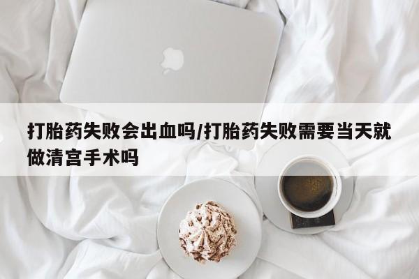 流产药使用打胎药失败会出血吗/打胎药失败需要当天就做清宫手术吗
