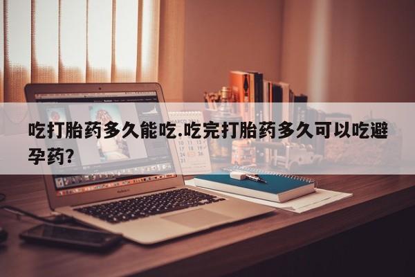 流产药使用吃打胎药多久能吃.吃完打胎药多久可以吃避孕药？