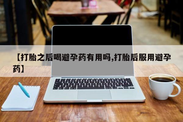 流产药使用【打胎之后喝避孕药有用吗,打胎后服用避孕药】