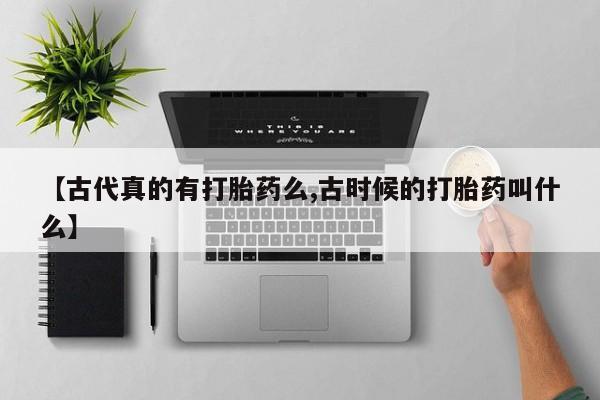 流产药使用【古代真的有打胎药么,古时候的打胎药叫什么】