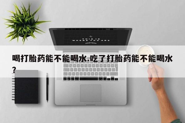 流产药使用喝打胎药能不能喝水.吃了打胎药能不能喝水？