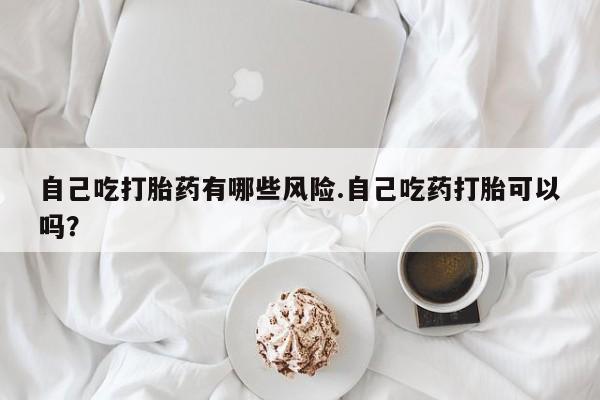 流产药使用自己吃打胎药有哪些风险.自己吃药打胎可以吗？