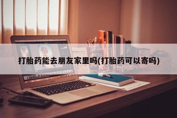流产药使用打胎药能去朋友家里吗(打胎药可以寄吗)