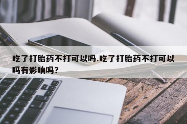 流产药使用吃了打胎药不打可以吗.吃了打胎药不打可以吗有影响吗？