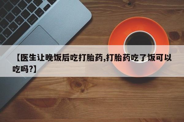 流产药使用【医生让晚饭后吃打胎药,打胎药吃了饭可以吃吗?】