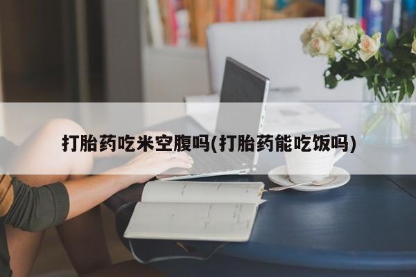 流产药使用打胎药吃米空腹吗(打胎药能吃饭吗)