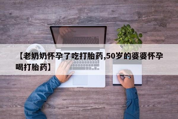 流产药使用【老奶奶怀孕了吃打胎药,50岁的婆婆怀孕喝打胎药】