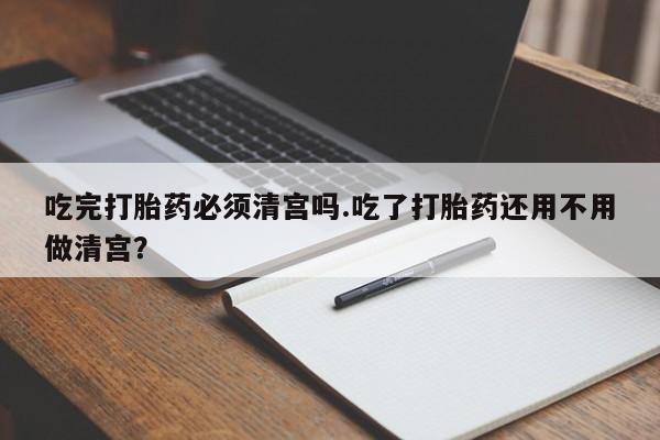 流产药使用吃完打胎药必须清宫吗.吃了打胎药还用不用做清宫？