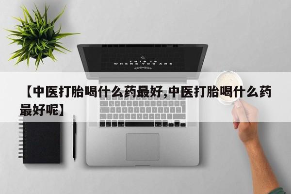 流产药使用【中医打胎喝什么药最好,中医打胎喝什么药最好呢】