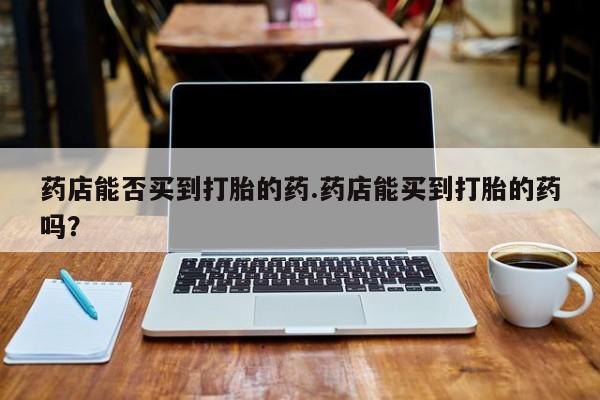 流产药使用药店能否买到打胎的药.药店能买到打胎的药吗？
