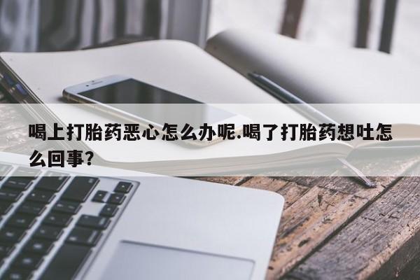 流产药使用喝上打胎药恶心怎么办呢.喝了打胎药想吐怎么回事？