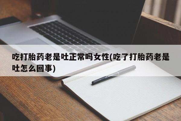 流产药使用吃打胎药老是吐正常吗女性(吃了打胎药老是吐怎么回事)