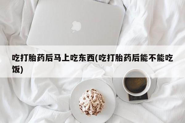 流产药使用吃打胎药后马上吃东西(吃打胎药后能不能吃饭)