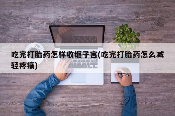 流产药使用吃完打胎药怎样收缩子宫(吃完打胎药怎么减轻疼痛)