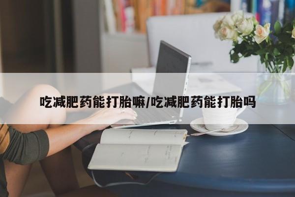 流产药使用吃减肥药能打胎嘛/吃减肥药能打胎吗