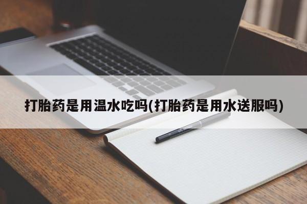 流产药使用打胎药是用温水吃吗(打胎药是用水送服吗)