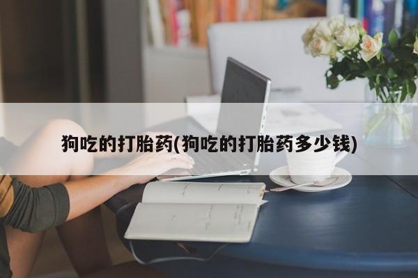 流产药使用狗吃的打胎药(狗吃的打胎药多少钱)