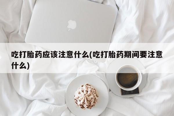 流产药使用吃打胎药应该注意什么(吃打胎药期间要注意什么)