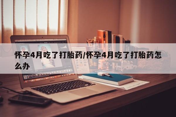 流产药使用怀孕4月吃了打胎药/怀孕4月吃了打胎药怎么办