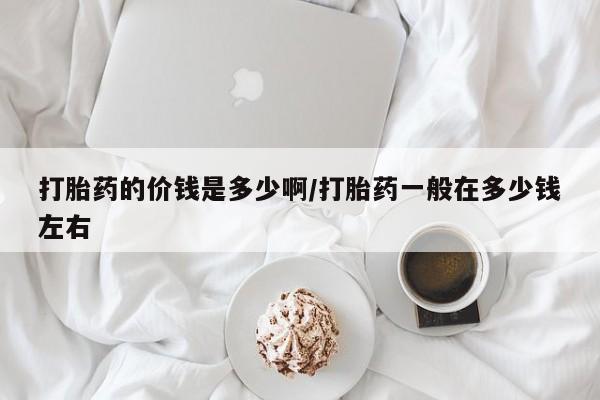流产药使用打胎药的价钱是多少啊/打胎药一般在多少钱左右