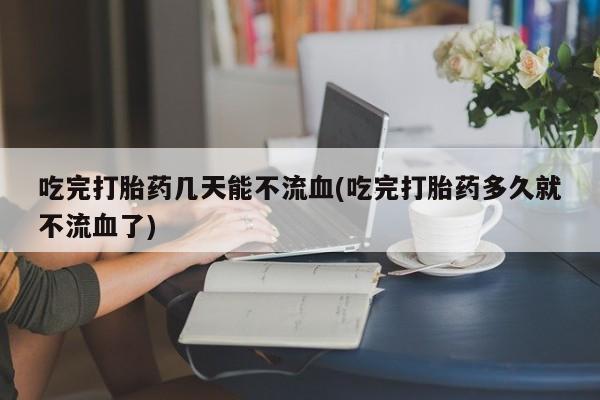 流产药使用吃完打胎药几天能不流血(吃完打胎药多久就不流血了)