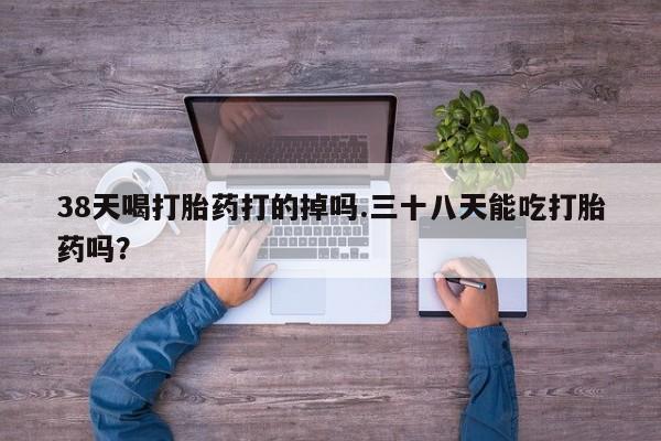 流产药使用38天喝打胎药打的掉吗.三十八天能吃打胎药吗？