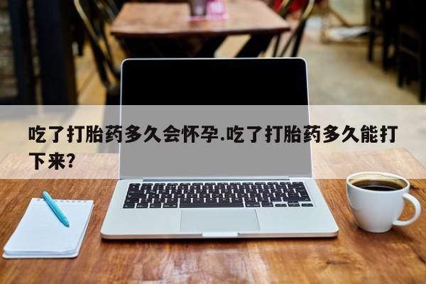 流产药使用吃了打胎药多久会怀孕.吃了打胎药多久能打下来？