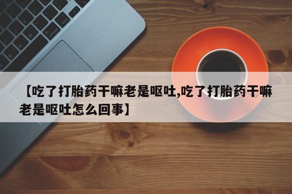流产药使用【吃了打胎药干嘛老是呕吐,吃了打胎药干嘛老是呕吐怎么回事】