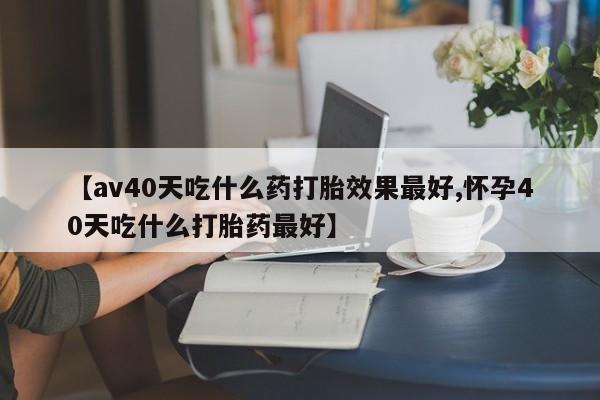 流产药使用【av40天吃什么药打胎效果最好,怀孕40天吃什么打胎药最好】