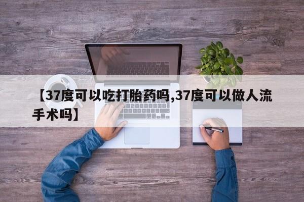 流产药使用【37度可以吃打胎药吗,37度可以做人流手术吗】