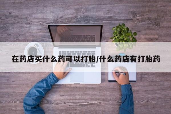 流产药使用在药店买什么药可以打胎/什么药店有打胎药