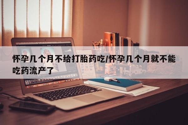 流产药使用怀孕几个月不给打胎药吃/怀孕几个月就不能吃药流产了
