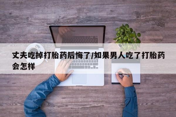 流产药使用丈夫吃掉打胎药后悔了/如果男人吃了打胎药会怎样