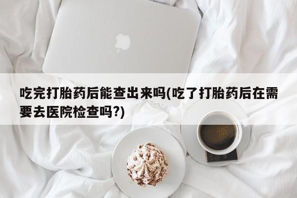 流产药使用吃完打胎药后能查出来吗(吃了打胎药后在需要去医院检查吗?)