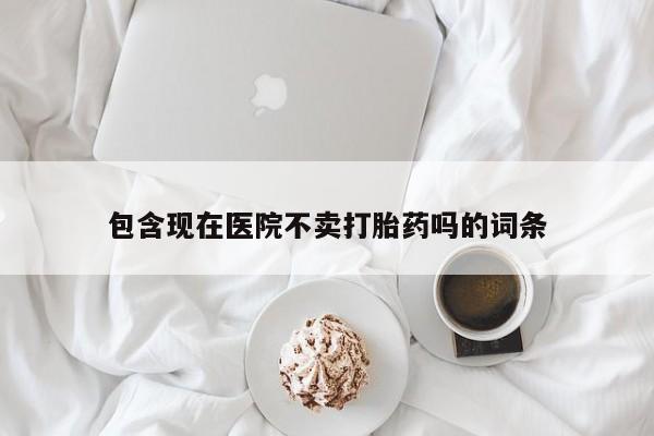 流产药使用包含现在医院不卖打胎药吗的词条