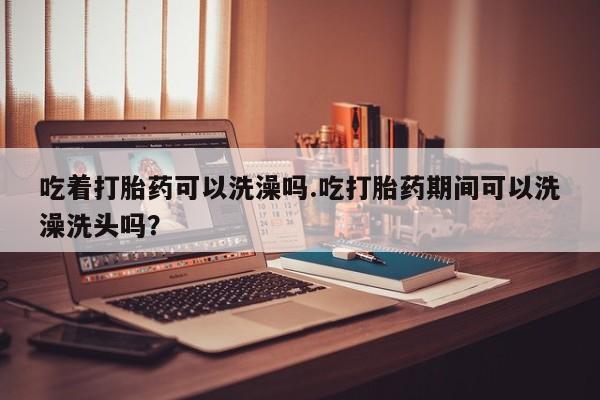 流产药使用吃着打胎药可以洗澡吗.吃打胎药期间可以洗澡洗头吗？
