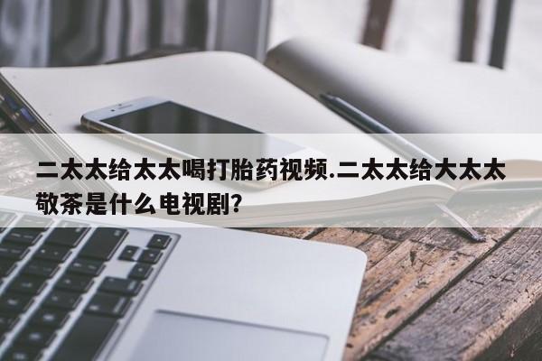 流产药使用二太太给太太喝打胎药视频.二太太给大太太敬茶是什么电视剧？