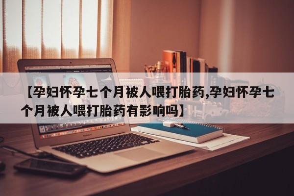 流产药使用【孕妇怀孕七个月被人喂打胎药,孕妇怀孕七个月被人喂打胎药有影响吗】