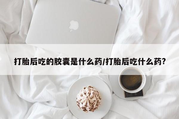 流产药使用打胎后吃的胶囊是什么药/打胎后吃什么药?