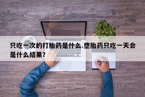 流产药使用只吃一次的打胎药是什么.堕胎药只吃一天会是什么结果？