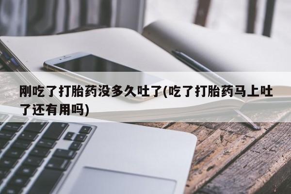 流产药使用刚吃了打胎药没多久吐了(吃了打胎药马上吐了还有用吗)