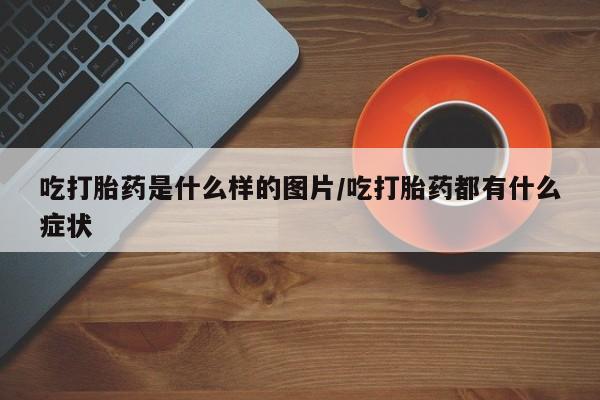 流产药使用吃打胎药是什么样的图片/吃打胎药都有什么症状