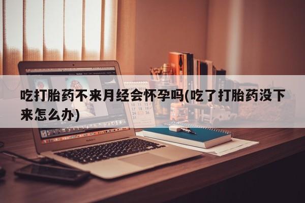 流产药使用吃打胎药不来月经会怀孕吗(吃了打胎药没下来怎么办)