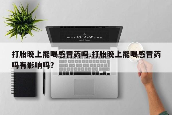 流产药使用打胎晚上能喝感冒药吗.打胎晚上能喝感冒药吗有影响吗？